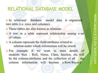 KIRTIGUPTA,PGTCS,KVNTPCDADRI
RELATIONAL DATABASE MODEL
 In relational database model data is organized
into table (i.e. rows and columns).
 These tables are also known as relations.
 A row in a table represent relationship among a set
of values.
 A column represent the field/attributes related to
relation under which information will be stored.
 For example if we want to store details of
students then : Roll, Name, Class, Section, etc. will
be the column/attributes and the collection of all the
column information will become a Row/Record
 