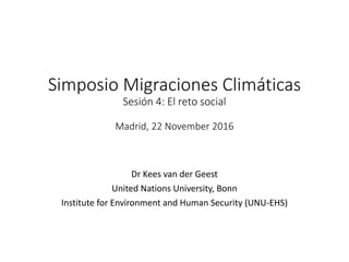 Simposio Migraciones Climáticas
Sesión 4: El reto social
Madrid, 22 November 2016
Dr Kees van der Geest
United Nations University, Bonn
Institute for Environment and Human Security (UNU-EHS)
 