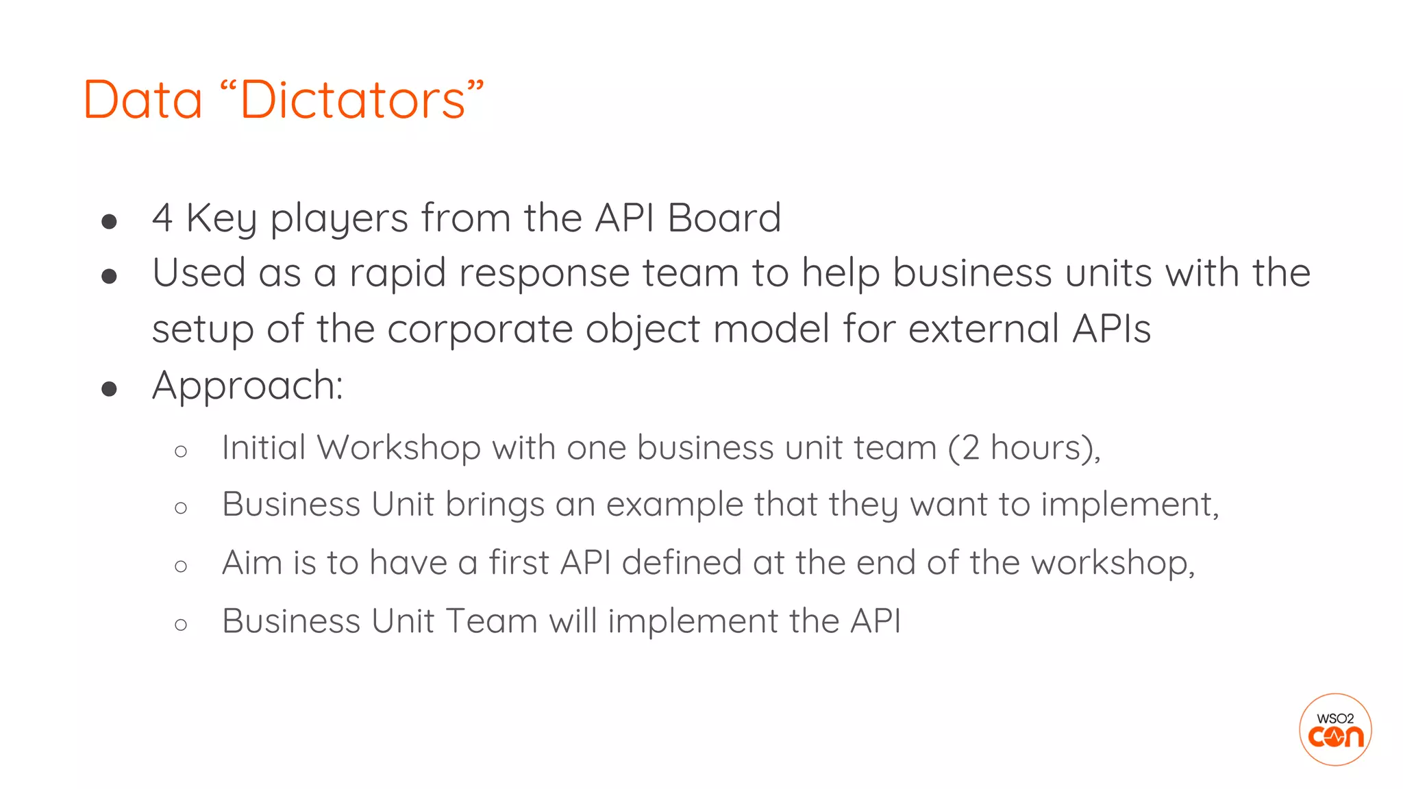 ● 4 Key players from the API Board
● Used as a rapid response team to help business units with the
setup of the corporate object model for external APIs
● Approach:
○ Initial Workshop with one business unit team (2 hours),
○ Business Unit brings an example that they want to implement,
○ Aim is to have a first API defined at the end of the workshop,
○ Business Unit Team will implement the API
Data “Dictators”
 