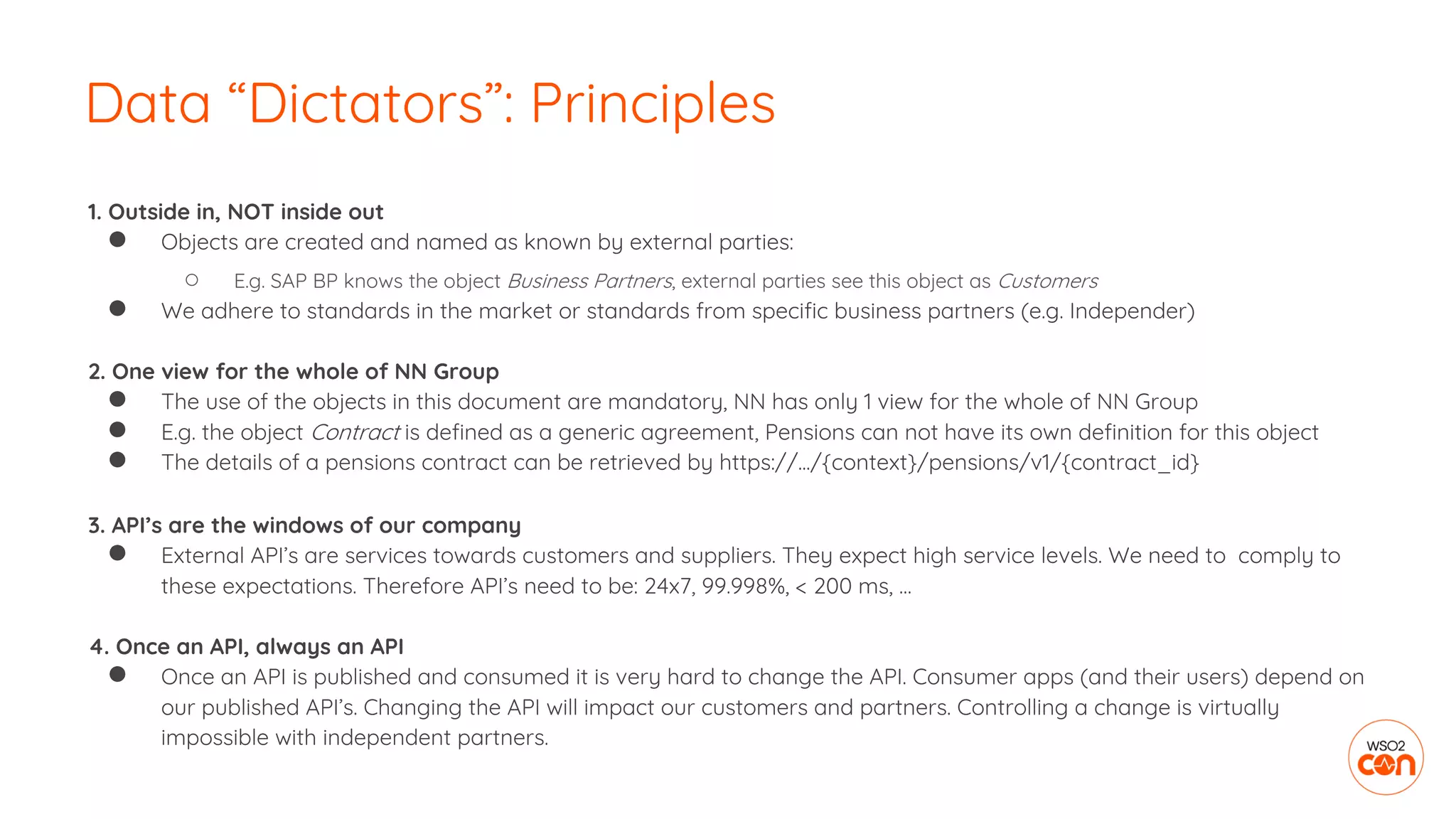 1. Outside in, NOT inside out
● Objects are created and named as known by external parties:
○ E.g. SAP BP knows the object Business Partners, external parties see this object as Customers
● We adhere to standards in the market or standards from specific business partners (e.g. Independer)
2. One view for the whole of NN Group
● The use of the objects in this document are mandatory, NN has only 1 view for the whole of NN Group
● E.g. the object Contract is defined as a generic agreement, Pensions can not have its own definition for this object
● The details of a pensions contract can be retrieved by https://.../{context}/pensions/v1/{contract_id}
3. API’s are the windows of our company
● External API’s are services towards customers and suppliers. They expect high service levels. We need to comply to
these expectations. Therefore API’s need to be: 24x7, 99.998%, < 200 ms, …
4. Once an API, always an API
● Once an API is published and consumed it is very hard to change the API. Consumer apps (and their users) depend on
our published API’s. Changing the API will impact our customers and partners. Controlling a change is virtually
impossible with independent partners.
Data “Dictators”: Principles
 