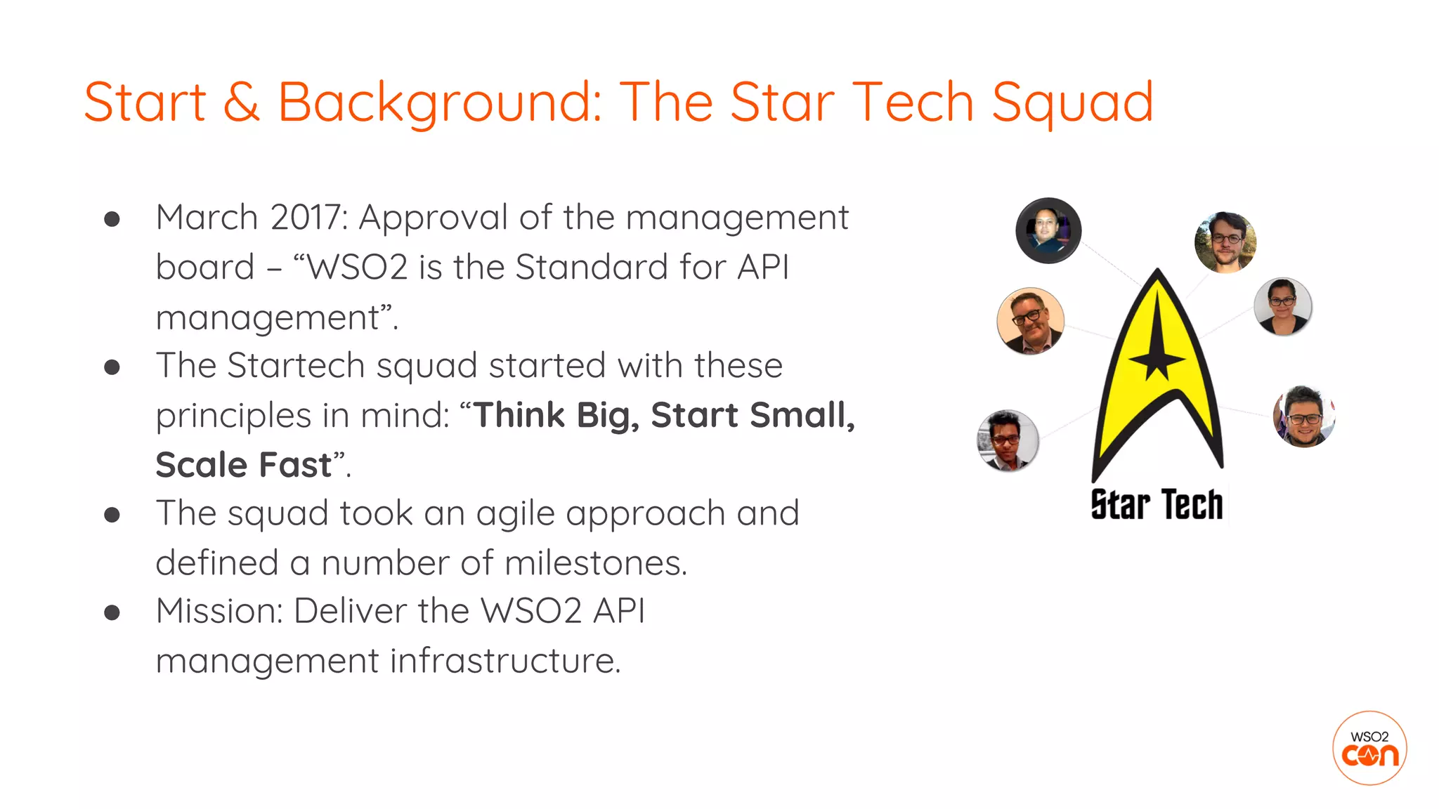 ● March 2017: Approval of the management
board – “WSO2 is the Standard for API
management”.
● The Startech squad started with these
principles in mind: “Think Big, Start Small,
Scale Fast”.
● The squad took an agile approach and
defined a number of milestones.
● Mission: Deliver the WSO2 API
management infrastructure.
Start & Background: The Star Tech Squad
 