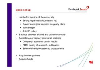 Basic set-up

•   Joint effort outside of the university
     • Strong legal basis (foundation, ltd)
     • Governance: joint decision on yearly plans
     • Joint budget
     • Joint IP policy
•   Balance between shared and owned may vary
•   Acceptance of primary interest of partners
     • Company: economic use of results
     • PRO: quality of research, publication
     • Some defined processes to protect these


•   Acquire new partners
•   Acquire funds
                               Inhoudsopgave        14
 