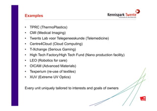Examples

•   TPRC (ThermoPlastics)
•   CMI (Medical Imaging)
•   Twents Lab voor Telegeneeskunde (Telemedicine)
•   Centre4Cloud (Cloud Computing)
•   T-Xchange (Serious Gaming)
•   High Tech Factory/High Tech Fund (Nano production facility)
•   LEO (Robotics for care)
•   OICAM (Advanced Materials)
•   Texperium (re-use of textiles)
•   XUV (Extreme UV Optics)


Every unit uniquely tailored to interests and goals of owners


                              Inhoudsopgave                       15
 