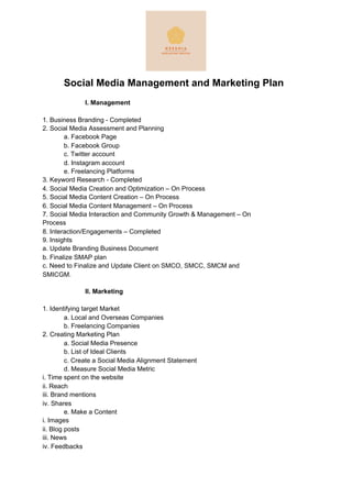 Social Media Management and Marketing Plan
I. Management
1. Business Branding - Completed
2. Social Media Assessment and Planning
a. Facebook Page
b. Facebook Group
c. Twitter account
d. Instagram account
e. Freelancing Platforms
3. Keyword Research - Completed
4. Social Media Creation and Optimization – On Process
5. Social Media Content Creation – On Process
6. Social Media Content Management – On Process
7. Social Media Interaction and Community Growth & Management – On
Process
8. Interaction/Engagements – Completed
9. Insights
a. Update Branding Business Document
b. Finalize SMAP plan
c. Need to Finalize and Update Client on SMCO, SMCC, SMCM and
SMICGM.
II. Marketing
1. Identifying target Market
a. Local and Overseas Companies
b. Freelancing Companies
2. Creating Marketing Plan
a. Social Media Presence
b. List of Ideal Clients
c. Create a Social Media Alignment Statement
d. Measure Social Media Metric
i. Time spent on the website
ii. Reach
iii. Brand mentions
iv. Shares
e. Make a Content
i. Images
ii. Blog posts
iii. News
iv. Feedbacks
 
