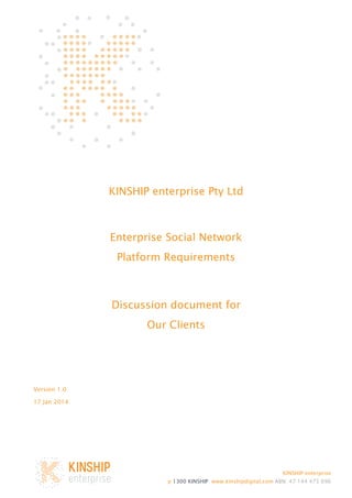 KINSHIP enterprise Pty Ltd

Enterprise Social Network
Platform Requirements

Discussion document for
Our Clients

Version 1.0
17 Jan 2014

KINSHIP enterprise
p 1300 KINSHIP www.kinshipdigital.com ABN: 47 144 475 696

 