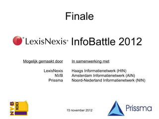 Finale

LexisNexis InfoBattle 2012
 Mogelijk gemaakt door      In samenwerking met

           LexisNexis       Haags Informatienetwerk (HIN)
                 NVB        Amsterdam Informatienetwerk (AIN)
             Prissma        Noord-Nederland Informatienetwerk (NIN)




                         15 november 2012
 