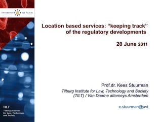 Location based services: “keeping track” of the regulatory developments  20 June  2011 Prof.dr. Kees Stuurman Tilburg Institute for Law, Technology and Society (TILT) / Van Doorne attorneys Amsterdam [email_address] 