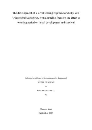 The development of a larval feeding regimen for dusky kob,
Argyrosomus japonicus, with a specific focus on the effect of
weaning period on larval development and survival
Submitted in fulfilment of the requirements for the degree of
MASTER OF SCIENCE
At
RHODES UNIVERSITY
by
Thomas Keet
September 2018
 
