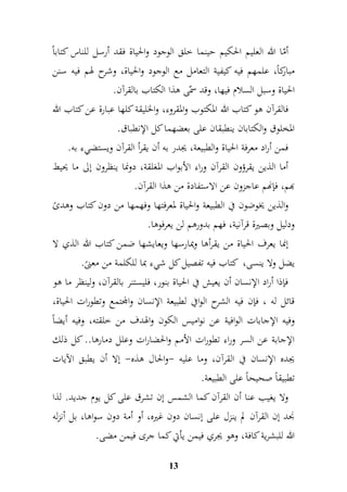 أمّا الله العليم الحكيم حينما خلق الوجود والحياة فقد أرسل للناس كتاباً 
مباركاً، علمهم فيه كيفية التعامل مع الوجود والحياة، وشرح لهم فيه سنن 
الحياة وسبل السلام فيها، وقد سمّى هذا الكتاب بالقرآن. 
فالقرآن هو كتاب الله المكتوب والمقروء، والخليقة كلها عبارة عن كتاب الله 
المخلوق والكتابان ينطبقان على بعضهما كل الإنطباق. 
فمن أراد معرفة الحياة والطبيعة، يجدر به أن يقرأ القرآن ويستضيء به. 
أما الذين يقرؤون القرآن وراء الأبواب المغلقة، دونما ينظرون إلى ما يحيط 
بهم، فإنهم عاجزون عن الاستفادة من هذا القرآن. 
والذين يخوضون في الطبيعة والحياة لمعرفتها وفهمها من دون كتاب وهدىً 
ودليل وبصيرة قرآنية، فهم بدورهم لن يعرفوها. 
إنما يعرف الحياة من يقرأها ويمارسها ويعايشها ضمن كتاب الله الذي لا 
يضل ولا ينسى، كتاب فيه تفصيل كل شيء بما للكلمة من معنىً. 
فإذا أراد الإنسان أن يعيش في الحياة بنور، فليستنر بالقرآن، ولينظر ما هو 
قائل له ، فإن فيه الشرح الوافي لطبيعة الإنسان والمجتمع وتطورات الحياة، 
وفيه الإجابات الوافية عن نواميس الكون والهدف من خلقته، وفيه أيضاً 
الإجابة عن السر وراء تطورات الأمم والحضارات وعلل دمارها.. كل ذلك 
يجده الإنسان في القرآن، وما عليه -والحال هذه- إلا أن يطبق الآيات 
تطبيقاً صحيحاً على الطبيعة. 
ولا يغيب عنا أن القرآن كما الشمس إن تشرق على كل يوم جديد. لذا 
نجد إن القرآن لم ينزل على إنسان دون غيره، أو أمة دون سواها، بل أنزله 
الله للبشرية كافة، وهو يجري فيمن يأتي كما جرى فيمن مضى. 
13 
 