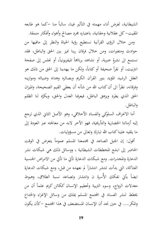 الشيطانية، لغرض أداء مهمته في التأثير فينا، سالباً منا -كما هو طابعه 
المقيت- كل عقلانية وحقانية، باعتباره مجرد مصالح وأهواء وأفكار منمقة. 
ومن خلال الرؤى القرآنية نستطيع رؤية الحياة والنظر إلى مافيها من 
حوادث ومتغيرات، ومن خلال فرقان ربنا نميز بين الحق والباطل، فقد 
نستمع الى نشرةٍ خبرية، أو نشاهد برنامجاً تليفزيونياً، أو نجلس إلى صفحة 
انترنيت، أو نقرأ صحيفة أو كتاباً، ولكن ما يهدينا إلى الحق من ذلك هو 
العقل الرشيد المؤيد بنور القرآن الكريم وبصائره وهداه وضيائه وموازينه 
وفرقانه، نظراً الى أن كتاب الله من شأنه أن يعطي القيم الصحيحة، والميزان 
الحق الذي يطرد ويزهق الباطل، فيعرفنا العدل والحق، ويكرّه لنا الظلم 
والباطل. 
أما الانحراف السلوكي والفساد الأخلاقي، وهو الأصل الثاني الذي ترجع 
إليه أزماتنا الحضارية والتأريخية، فهو الآخر لابد من معالجته عبر العودة إلى 
ما يلقيه علينا كتاب الله تبارك وتعالى من مسؤوليات. 
أقول: إن الجيل الصاعد في مجتمعنا المسلم عموماً يتعرض في الوقت 
الحاضر إلى ابشع المخططات الشيطانية ، ووسائل ذلك هي شبكات نشر 
الدعارة والمخدرات. ومع شبكات الدعارة تأتي ما تأتي من الامراض الجنسية 
الفتاكة، التي بدأت تنتشر انتشاراً لم نعهده من قبل، ومع شبكات الدعارة 
ايضاً يأتي تفكك الأُسرة ن وانتشار وتصاعد نسبة الطلاق، وهبوط 
معدلات الزواج، وسوء التربية وتحطيم الإنسان ككائن كريم علماً أن من 
يخطط لنشر الفساد في المجتمع المسلم يملك من وسائل الإغراء والخداع 
والمكر… في حين نجد أن الإنسان المستضعف في هذا المجتمع -كأن يكون 
19 
 