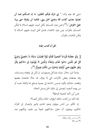 صلى الله عليه وآله: " إنِ تارك فيكم الثقلين؛ ما إن تمسكتم بهما لن 
تضلوا بعدي؛ كتاب الله وعترتِ أهل بيتي، فإنهما لن يفترقا حتى يردا 
عليَّ الحوض" ) 19 ( فمن دون التمسك بأهل البيت عليهم السلام لا يمكن 
التمسك بالقرآن، ومن دون الاهتداء بهدى أهل البيت عليهم السلام لا 
يمكن الاهتداء بالقرآن. 
القرآن كتاب إنقاذ 
وَلَوْ جَ عَلْنَاهُ قُ رْءَاناً أَعْجَمميّاً لَقَالُوا لَوْلاَ فُ م صّلَتْ ءَايَاتُهُ ءَاْ عًَْجَمميٌّ وَعَرَبيٌّ  
قُلْ هُوَ لملَّ م ذينَ ءَامَنُوا هُدًى وَم شفَآءٌ وَالَّ م ذينَ لاَ يُ ؤْممنُونَ مفي ءَاذَامنهممْ وَقْ رٌ 
)20(  وَهُوَ عَلَيْمهمْ عَمىً أُوْلَئمكَ يُ نَادَوْنَ ممن مَّكَانٍّ بَمعيدٍّ 
يفاجأ المرء خلال حياته بمشاكل وصعوبات لم تكن في توقعاته وحساباته، 
وقد يصطدم ببعض الأزمات التي لا يعرف لها حلاً، فتتحداه بعضها 
وتقعده. هنالك يكون بمسيس الحاجة إلى بصيرة يتسلح بها لإنقاذ نفسه أو 
من يهمه أمرهم، ليتوصل إلى طرق الحل وسبل النجاة. 
فمن أين تأتيه البصيرة المرجوّة؟ 
إنها تأتيه من كتاب خالقه الرؤوف الحنّان ولكن كيف؟! 
إن الكثير من الناس يعرفون وجود الهدى والنور والبصائر في القرآن 
الحكيم، ويعرفون أن حلول مشاكلهم جميعاً بين دفتيه، ولكنهم عند 
21 
. 19 ( بحار الانوار، ج 76 ، ص 788 ( 
. 20 ( فصلت 77 ( 
 