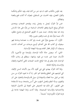 يجد المؤمن بالكتاب المجيد ان فيه خبر من كان قبله، وفيه الحكم والحكمة 
والقول الفصل، وفيه الحديث عن المستقبل، فيعرف أنه كتاب فتح ونهضة 
وانطلاق. 
فمن قرأ القرآن ليعمل به ويحمل رايته، ويقتحم الصعاب ويتحدى 
المشاكل ويبلغ الذروة ويحقق الاهداف السامية؛ من قرأه على هذا الاساس 
وجد فيه بغيته وهدفه، حيث يتبين له الطريق الصحيح في وضوح مطلق، 
لأنه حينما يقرأه يجد في نفسه واقعين مثيرين، وهما: 
الأول: أنه سيصبح مؤثراً على نفسه، ولو كان به خصاصة وحاجة فهو 
سيتعرف في كتاب الله على أهدافٍ أوسع بدرجات من أهداف الذات، 
وسيعرف أن الإيثار قطار التقدم ووسيلة النهضة الإنسانية. 
الثاني: أنه سيعيش حالة الأمة الواحدة، والوحدة مع الآخرين؛ لأن 
الأنسان حينما يحرر نفسه من قيود زنزانتها، سينطلق في رحاب الأمة 
الواحدة، فتراه يتعلم في هذا الواقع الجديد الصفات المثلى كالحيوية والعطاء 
والإحسان والحركة الهادفة. 
وإنما كان القرآن يهدي للتي هي أقوم، لأنه يبين لأتباعه السنن الإلهية، 
التي تحرضهم على التطلع والهدفية نحو الخير. إذ أن ما يح ويه القرآن من سنن 
إلهية من قبيل سنة العطاء والشهادة في سبيل الله والوحدة والتعاون على البر 
والتقوى، وسنّة النظم والعمل الدؤوب على أُسس واضحة، وسنة الاستقامة 
على الطريق.. كل ذلك فيه التحريض على العودة إلى الاصول التاريخية 
والاجتماعية والإنسانية الصحيحة. ولهذا كانت إرادة النهضة بحاجة إلى 
قراءة القرآن الكريم قراءة "جديدة". 
26 
 