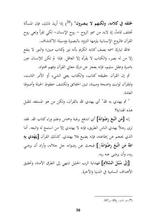 لخلقه في كلامه، ولكنهم لا يبصرون" ) 26 ( إذا اُريدَ ذلك، فإن المسألة 
تختلف تماماً، إذ لابد من سمو الروح - روح الإنسان- لكي تقرأ وتعي روح 
القرآن فالروح الإنسانية يلزمها التزود بالبصيرة ووسيلة الاكتشاف. 
فالله تبارك اسمه يصف كتابه الكريم بأنه نور وكتاب مبين؛ والنور لا ينفع 
إلا من له بصر، والكتاب لا يقرأه إلا العاقل. فإذا لم تكن للإنسان عين 
باصرة وعقل سليم، فإنه يعجز عن درك معاني القرآن وفهم محتواه. 
ثم إن القرآن حقيقته كتاب، والكتاب يعني الشيء أو الأمر الثابت، 
وللقرآن ثوابت واضحة ومبينة، تبين الحقائق وتكشف خطوط الحياة وأصولها 
العامة. 
" ثم يهدي به الله" أي يهدي الله بالقرآن، ولكن من هو المستعد لتقبل 
هذه الهداية؟ 
أي اندفع برغبة وحماس وعلم وراء كتاب الله. فقد  مَ م ن اتَّ بَعَ مرضْوَانَه  إنه 
ترى رجلاً يهدي الناس الطريق، فإنه لا يهتدي إلا من استمع له واتبعه. أما 
يَ هْ م دي بممه  الذي يحجم عن إطاعته، فإنه يضيع فلا يهتدي. كذلك القرآن 
فبحث عن رضوانه جل جلاله، وأراد أن يرضي  اللُّّ مَ م ن اتَّ بَعَ مرضْوَانَهُ 
ربه، وأن يرضى عنه ربه. 
فهداية الرب الجليل تنتهي إلى الطرق الآمنة، وتحقيق  إملَى سُبُلَ السَّلاَمم  
الأهداف السامية في الدنيا والآخرة. 
30 
. 26 ( بحار الانوار، ج 98 ، ص 916 ( 
 