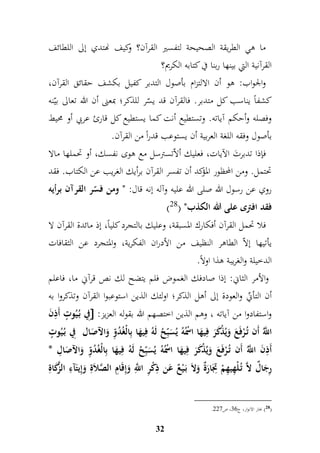 ما هي الطريقة الصحيحة لتفسير القرآن؟ وكيف نهتدي إلى اللطائف 
القرآنية التي بينها ربنا في كتابه الكريم؟ 
والجواب: هو أن الالتزام بأصول التدبر كفيل بكشف حقائق القرآن، 
كشفاً يناسب كل متدبر. فالقرآن قد يسّر للذكر؛ بمعنى أن الله تعالى بيّنه 
وفصله وأحكم آياته. وتستطيع أنت كما يستطيع كل قارئ عربي أو محيط 
بأص ول وفقه اللغة العربية أن يستوعب قدراً من القرآن. 
فإذا تدبرتَ الآيات، فعليك ألاّتسترسل مع هوى نفسك، أو تحملها مالا 
تحتمل. ومن المحظور المؤكد أن تفسر القرآن برأيك الغريب عن الكتاب. فقد 
روي عن رسول الله صلى الله عليه وآله إنه قال: " ومن فسّر القرآن برأيه 
) فقد افترى على الله الكذب" ) 28 
فلا تحمل القرآن أفكارك المسبقة، وعليك بالتجرد كلياً، إذ مائدة القرآن لا 
يأتيها إلاّ الطاهر النظيف من الأدران الفكرية، والمتجرد عن الثقافات 
الدخيلة والغريبة هذا اولاً. 
والأمر الثاني: إذا صادفك الغموض فلم يتضح لك نص قرآني ما، فاعلم 
أن التأنيّ والعودة إلى أهل الذكر؛ اولئك الذين استوعبوا القرآن وتذكروا به 
مفي بُ يُوتٍّ أَمذنَ  : واستفادوا من آياته ، وهم الذين اختصهم الله بقوله العزيز 
اللَُّّ أَن تُ رْفَعَ وَيُذْكَرَ فميهَا اسُْْهُ يُسَبمّحُ لَهُ فميهَا بمالْغُدُمّو وَالآصَال مفي بُ يُوتٍّ 
أَمذنَ اللَُّّ أَن تُ رْفَعَ وَيُذْكَرَ فميهَا اسُْْهُ يُسَبمّحُ لَهُ فميهَا بمالْغُدُمّو وَالآصَامل * 
مرجَالٌ لاَّ تُ لْمهيمهمْ متجَارَةٌ وَلاَ بَ يْعٌ عَن مذكْمر ا مَّ للّ وَإمقَامم الصَّلاَمة وَإميتَآمء الزَّكَامة 
32 
. 28 ( بحار الانوار، ج 77 ، ص 446 ( 
 