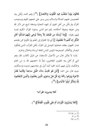 29 ( وهم محمد وأهل بيته (  يََُافُونَ يَ وْماً تَ تَ قَلَّبُ فميمه ا لْقُلُوبُ وَالاَبْصَارُ 
المعصومين عليهم الصلاة والسلام، ومن يسير على نهجهم القويم ويستوعب 
القرآن ولم يكن من أهل الهوى أو تلهيه التجارة ويشغله البيع عن ذكر الله 
وعن معرفته ومعرفة أحكامه؛ إنهم هم الذين يدعونا القرآن الكريم نفسه 
وَمَآ أَرْسَلْنَا ممن قَ بْلمكَ إملاَّ مرجَالاً نُوم حي إملَيْمهمْ فَسْأَلُوا أَهْلَ  : إليهم بقوله 
أي إذا افتقرتم إلى العلم ولم تكونوا ممن يقتحم  ال مّ ذكْمر إمن كُنتُم لاَ تَ عْلَمُونَ 
غمار المجهول بعقله، فحاولوا التوصل إلى القرآن بأهل القرآن، الذين يملكون 
البصائر والأفكار الصحيحة المبيّنين للناس ثقافة الرسالة والحلال والحرام. 
إذن؛ لا يمكن بحال من الأحوال الاستغناء عن المبيّن لكتاب الله، وهو 
النبي ثم أهل بيته الطيبين الطاهرين، تبعاً لما اختصهم الله به من العلم 
والحكمة، وأنزل فيهم ثناءه المجيد كما أنزل في معانديهم تنديده واستنكاره، 
أَمَّنْ هُوَ قَانمتٌ ءَانَآءَ اللَّيْمل سَا م جداً وَقَآئمماً يََْذَرُ  : حيث قال جل اسمه 
الاَ م خرَةَ وَيَ رْجُوا رَحمَْةَ رَبمّمه قُلْ هَلْ يَسْتَ م وي الَّ م ذينَ يَ عْلَمُونَ وَالَّ م ذينَ لاَيَ عْلَمُونَ 
33 
.)30(  إمنَََّّا يَ تَذَكَّرُ اُولُواْ الاَلْبَا م ب 
أفلا يتدبرون القرآن؟ 
)31( أَفَلاَ يَ تَدَبَّ رُونَ الْقُرْءَانَ أَمْ عَلَى قُ لُوبٍّ أَقْ فَالهُآَ  
.76- 29 ( النور / 77 ( 
. 30 ( الزمر/ 8 ( 
. 31 ( محمد / 47 ( 
 
