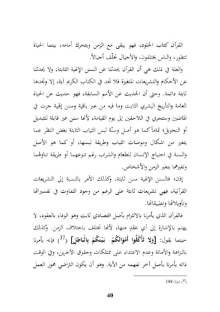 القرآن كتاب الخلود، فهو يبقى مع الزمن ويتحرك أمامه، بينما الحياة 
تتطور، والناس يختلفون، والأجيال تخلّف أجيالاً. 
والعلة في ذلك هي أن القرآن يحدثنا عن السنن الإلهية الثابتة، ولا يحدثنا 
عن الأحكام والتشريعات المتغيرة فلا جدد في الكتاب الكريم آية، إلا وجددها 
ثابتة دائمة. وحتى أن الحديث عن الأمم السابقة، فهو حديث عن الحياة 
العامة والتأريخ البشري الثابت وما فيه من عبر باقية وسنن إلهية جرت في 
الماضين وستجري في اللاحقين إلى يوم القيامة، لأنها سنن غير قابلة للتبديل 
أو التحويل؛ تماماً كما هو أصل وسنّة لبس الثياب الثابتة بغض النظر عما 
يتغير من اشكال وموضات الثياب وطريقة لبسها، أو كما هو الأصل 
والسنة في احتياج الإنسان للطعام والشراب رغم تنوعهما أو طريقة تناولهما 
وتغيرهما بتغير الزمن والأشخاص. 
إذن؛ فالسنن الإلهية سنن ثابتة، وكذلك الأمر بالنسبة إلى التشريعات 
القرآنية، فهي تشريعات ثابتة على الرغم من وجود التفاوت في تفسيراتها 
وتأويلاتها وتطبيقاتها. 
فالقرآن الذي يأمرنا بالالتزام بأصل اقتصادي ثابت وهو الوفاء بالعقود، لا 
يهتم بالإشارة إلى أي عقدٍ منها، لأنها تختلف باختلاف الزمن. وكذلك 
37 ( فإنه يأمرنا (  وَلا تَأْكُلُوا أَمْوَالَكُمْ بَ يْ نَكُمْ بمالْبَا م طمل  : حينما يقول 
بالنزاهة والأمانة وعدم الاعتداء على ممتلكات وحقوق الآخرين، وفي الوقت 
ذاته يأمرنا بأصل آخر نفهمه من الآية. وهو أن يكون التراضي محور العمل 
40 
. 37 ( البقرة/ 999 ( 
 