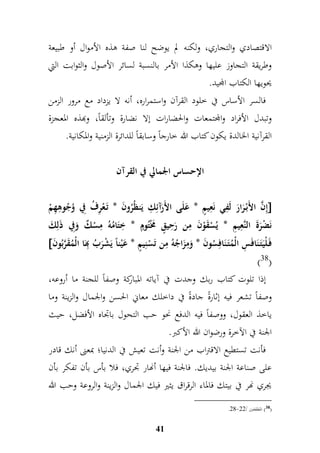 الاقتصادي والتجاري، ولكنه لم يوضح لنا صفة هذه الأموال أو طبيعة 
وطريقة التجاوز عليها وهكذا الأمر بالنسبة لسائر الأصول والثوابت التي 
يحويها الكتاب المجيد. 
فالسر الأساس في خلود القرآن واستمراره، أنه لا يزداد مع مرور الزمن 
وتبدل الأفراد والمجتمعات والحضارات إلا نضارة وتألقاً، وبهذه المعجزة 
القرآنية الخالدة يكون كتاب الله خارجاً وسابقاً للدائرة الزمنية والمكانية. 
الإحساس الجمالي في القرآن 
إمنَّ الأَبْ رَارَ لَمفي نَمعيمٍّ * عَلَى الأَرَآئم م ك يَنظُرُونَ * تَ عْمرفُ مفي وُجُومهمهمْ  
نَضْرَةَ النَّمعيمم * يُسْقَوْنَ ممن رَم حيقٍّ مََْتُومٍّ * م ختَامُهُ ممسْكٌ وَمفي ذَلمكَ 
 فَ لْيَتَ نَافَ م س الْمُتَ نَافمسُونَ * وَممزَاجُهُ ممن تَسْنميمٍّ * عَيْناً يَشْرَبُ مبهَا الْمُقَرَّبُونَ 
)38( 
إذا تلوت كتاب ربك وجدت في آياته المباركة وصفاً للجنة ما أروعه، 
وصفاً تشعر فيه إثارةً جادةً في داخلك معاني الحسن والجمال والزينة وما 
ياخذ العقول، ووصفاً فيه الدفع نحو حب التحول باجداه الأفضل، حيث 
الجنة في الآخرة ورضوان الله الأكبر. 
فأنت تستطيع الاقتراب من الجنة وأنت تعيش في الدنيا؛ بمعنى أنك قادر 
على صناعة الجنة بيديك. فالجنة فيها أنهار جدري، فلا بأس بأن تفكر بأن 
يجري نهر في بيتك فالماء الرقراق يثير فيك الجمال والزينة والروعة وحب الله 
41 
.49- 38 ( المطففين / 44 ( 
 