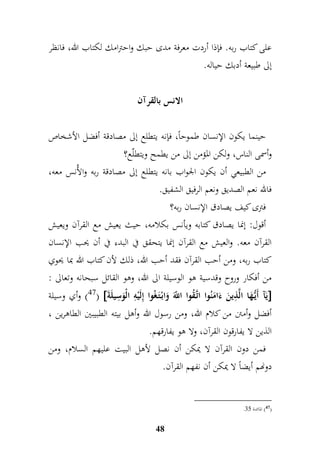 على كتاب ربه. فإذا أردت معرفة مدى حبك واحترامك لكتاب الله، فانظر 
إلى طبيعة أدبك حياله. 
الانس بالقرآن 
حينما يكون الإنسان طموحاً، فإنه يتطلع إلى مصادقة أفضل الأشخاص 
وأسمى الناس، ولكن المؤمن إلى من يطمح ويتطلّع؟ 
من الطبيعي أن يكون الجواب بانه يتطلع إلى مصادقة ربه والأُنس معه، 
فالله نعم الصديق ونعم الرفيق الشفيق. 
فترى كيف يصادق الإنسان ربه؟ 
أقول: إنما يصادق كتابه ويأنس بكلامه، حيث يعيش مع القرآن ويعيش 
القرآن معه. والعيش مع القرآن إنما يتحقق في البدء في أن يحب الإنسان 
كتاب ربه، ومن أحب القرآن فقد أحب الله، ذلك لأن كتاب الله بما يحوي 
من أفكار وروح وقدسية هو الوسيلة الى الله، وهو القائل سبحانه وتعالى : 
47 ( وأي وسيلة (  يَآ أَيُّ هَا الَّ م ذينَ ء امَنُوا اتَّ قُوا اللَّّ وَابْ تَ غُوا إملَيْمه الْوَم سيلَة  
أفضل وأمتن من كلام الله، ومن رسول الله وأهل بيته الطبيبين الطاهرين ، 
الذين لا يفارقون القرآن، ولا هو يفارقهم. 
فمن دون القرآن لا يمكن أن نصل لأهل البيت عليهم السلام، ومن 
دونهم أيض اً لا يمكن أن نفهم القرآن. 
48 
. 47 ( المائدة 77 ( 
 