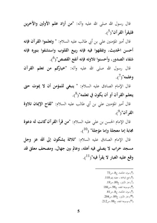 قال رسول الله صلى الله عليه وآله: "من أراد علم الأولين والآخرين 
.) فليقرأ القرآن") 5 
قال أمير المؤمنين علي بن أبي طالب عليه السلام: " وتعلموا القرآن فإنه 
أحسن الحديث، وتفقهوا فيه فإنه ربيع القلوب واستشفوا بنوره فإنه 
.) شفاء الصدور، وأحسنوا تلاوته فإنه أنفع القصص") 6 
قال رسول الله صلى الله عليه وآله: "خياركم من تعلم القرآن 
.) وعلمه") 7 
قال الإمام الصادق عليه السلام: " ينبغي للمؤمن أن لا يموت حتى 
.) يتعلم القرآن أو أن يكون في تعلمه") 8 
قال أمير المؤمنين علي بن أبي طالب عليه السلام: "لقاح الإيمان تلاوة 
.) القرآن") 9 
قال الإمام الحسن بن علي عليه السلام: "من قرأ القرآن كانت له دعوة 
.) مجابة إما معجلة وإما مؤجلة" ) 10 
قال الإمام الصادق عليه السلام: "ثلاثة يشكون إلى الله عز وجل 
مسجد خراب لا يصلي فيه أهله، وعالم بين جهال، ومصحف معلق قد 
5 
.) وقع عليه الغبار لا يقرأ فيه") 11 
5( ميزان الحكمة، ج 9، ص 67 ( 
. 6( نهج البلاغة ، خطبة رقم 991 ( 
. 7( بحار الأنوار، ج 98 ، ص 98 ( 
8( موسوعة الفقه، ج 89 ، ص 997 ( 
. 9( ميزان الحكمة، ج 9، ص 99 ( 
. 10 ( بحار الأنوار، ج 98 ، ص 417 ( 
. 11 ( موسوعة الفقه، ج 89 ، ص 494 ( 
 