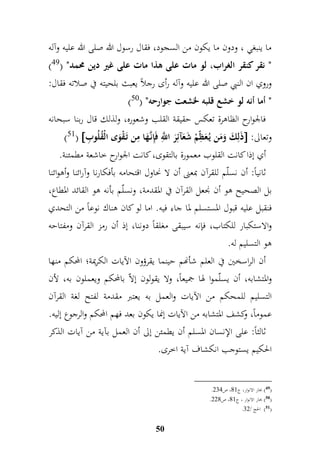 ما ينبغي ، ودون ما يكون من السجود، فقال رسول الله صلى الله عليه وآله 
) " نقر كنقر الغراب، لو مات على هذا مات على غير دين محمد" ) 49 
وروي ان النبي صلى الله عليه وآله رأى رجلاً يعبث بلحيته في صلاته فقال: 
) " أما أنه لو خشع قلبه لخشعت جوارحه" ) 50 
فالجوارح الظاهرة تعكس حقيقة القلب وشعوره، ولذلك قال ربنا سبحانه 
)51(  ذَلمكَ وَمَن يُ عَ م ظّمْ شَعَآئمرَ ا مَّ للّ فَمإنَّ هَا ممن تَ قْوَى الْقُلُو م ب  : وتعالى 
أي إذا كانت القل وب معمورة بالتقوى، كانت الجوارح خاشعة مطمئنة. 
ثانياً: أن نسلّم للقرآن بمعنى أن لا نحاول اقتحامه بأفكارنا وآرائنا وأهوائنا 
بل الصحيح هو أن نجعل القرآن في المقدمة، ونسلّم بأنه هو القائد المطاع، 
فنقبل عليه قبول المستسلم لما جاء فيه. اما لو كان هناك نوعاً من التحدي 
والاستكبار للكتاب، فإنه سيبقى مغلقاً دوننا، إذ أن رمز القرآن ومفتاحه 
هو التسليم له. 
أن الراسخين في العلم شأنهم حينما يقرؤون الآيات الكريمة؛ المحكم منها 
والمتشابه، أن يسلّموا لها جميعاً، ولا يقولون إلاّ بالمحكم ويعملون به، لأن 
التسليم للمحكم من الآيات والعمل به يعتبر مقدمة لفتح لغة القرآن 
عموماً، وكشف المتشابه من الآيات إنما يكون بعد فهم المحكم والرجوع إليه. 
ثالثاً: على الإنسان المسلم أن يطمئن إلى أن العمل بآية من آيات الذكر 
الحكيم يستوجب انكشاف آية اخرى. 
50 
. 49 ( بحار الانوار، ج 99 ، ص 477 ( 
. 50 ( بحار الانوار ، ج 99 ، ص 449 ( 
. 51 ( الحج / 74 ( 
 