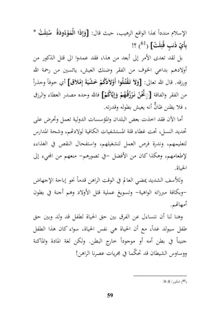 وَإمذَا الْمَوْءُودَةُ سُ ئملَتْ *  : الإسلام مندداً بهذا الواقع الرهيب، حيث قال 
!؟ )61(  بمأَ م يّ ذَنبٍّ قُتملَتْ 
بل لقد تعدى الأمر إلى أبعد من هذا، فقد عمدوا الى قتل الذكور من 
أولادهم بداعي الخوف من الفقر وضنك العيش، يائسين من رحمة الله 
أي خوفاً وحذر اً  وَلاَ تَ قْتُ لُوا أَوْلاَدَكُمْ خَشْيَةَ إممْلاَق  : ورزقه. قال الله تعالى 
فالله وحده مصدر العطاء والرزق  نًٍَّّحْنُ نَ رْزُقُ هُمْ وَإميَّاكُمْ  من الفقر والفاقة 
، فلا يظنن ظانٌّ أنه يعيش بطوله وقدرته. 
أما الآن فقد اخذت بعض البلدان والمؤسسات الدولية تعمل وتحرض على 
تحديد النسل، تحت غطاء قلة المستشفيات الكافية لولادتهم، وشحة المدا رس 
لتعليمهم، وندرة فرص العمل لتشغيلهم، واستفحال النقص في الغذاءء 
لإطعامهم، وهكذا كان من الأفضل -في تصورهم- منعهم من المجيء إلى 
الحياة. 
وللأسف الشديد يمضي العالم في الوقت الراهن قدماً نحو إباحة الإجهاض 
-وبكافة مبرراته الواهية- وتسويغ عملية قتل الأولاد وهم أجنة في بطون 
أمهاتهم. 
وهنا لنا أن نتساءل عن الفرق بين حق الحياة لطفل قد ولد وبين حق 
طفل سيولد غداً، مع أن الحياة هي نفس الحياة، سواء كان هذا الطفل 
جنيناً في بطن أمه أو موجوداً خارج البطن. ولكن لغة المادة والماكنة 
ووساوس الشيطان قد تحكّما في مجريات عصرنا الراهن! 
59 
.8- 61 ( التكوير/ 9 ( 
 