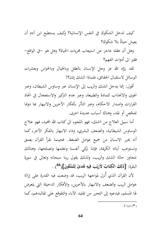 كيف تدخل الشكوك في النفس الإنسانية؟ وكيف يستطيع ابن آدم أن 
يعيش حياةً بلا شكوك؟ 
وهل أن عقله عاجز عن استيعاب مجريات الحياة؟ وهل هو -في الواقع- 
فقير الى أدوات الفهم؟ 
لقد زوّد الله عز وجل الإنسان بالعقل وبالخيال وبالحواس وبعشرات 
الوسائل لاستقبال الحقائق، فلماذا الشك إذن؟! 
أقول: إنما يدخل الشك والريب إلى الإنسان عبر وساوس الشيطان، وعبر 
الهوى والانجذاب للمادة والطبيعة، وعبر عدم التركيز والاستعجال في اتخاذ 
القرارات واصدار الاحكام، وعبر التأثر بأفكار الآخرين والانبهار بها دونما 
تفحّصٍ أو نقد، وهناك أسباب عديدة اخرى. 
أما سبيل العلاج من ااشك، فهو اللجوء الى كتاب الله المجيد، فهو علاج 
الوساوس الشيطانية، والضعف البشري، وداء الانبهار بالفكر الآخر، كما 
أنه يحرر الانسان من جميع عوامل الضغط. فحينما نقرأ القرآن بعمق 
ونستوعب آياته الكريمة، فإننا نزكي أنفسنا ونعلمها ونصلحها، وهنالك 
نتجاوز حالة الشك والريب، ولذلك يقول ربنا سبحانه وتعالى في سورة 
. )66( ذَلمكَ ال م كتَابُ لاَرَيْبَ فميمه هُدىً لملمُتَّمقينَ  : البقرة 
لأن القرآن الذي أُنزل لمواجهة الريب، قد وضعت فيه القدرة على إزالة 
عوامل الريب والضعف والانبهار بالآخرين، والأفكار الدخيلة التي يتعرض 
لها المسلم، فيدعوه إلى التحرر من تقليد الآباء والتقوقع على تقاليدهم، كما 
64 
. 66 ( البقرة/ 4 ( 
 