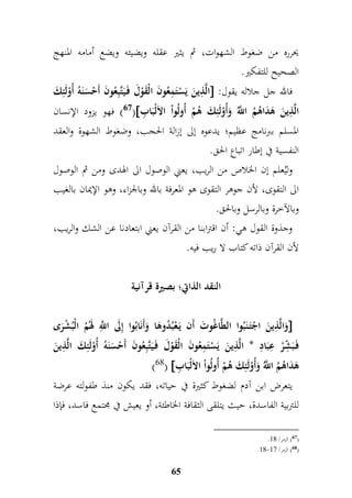 يحرره من ضغوط الشهوات، ثم يثير عقله ويضيئه ويضع أمامه المنهج 
الصحيح للتفكير. 
الَّ م ذينَ يَسْتَممعُونَ الْقَوْلَ فَ يَتَّبمعُونَ أَحْسَنَهُ أُوْلَئمكَ  : فالله جل جلاله يقول 
67 ( فهو يزود الإنسان ( الَّ م ذينَ هَدَاهُمُ اللَُّّ وَأُوْلَئمكَ هُمْ أُولُواْ الا لْبَا م ب 
المسلم ببرنامج عظيم؛ يدعوه إلى إزالة الحجب، وضغوط الشهوة والعقد 
النفسية في إطار اتباع الحق. 
وليُعلم إن الخلاص من الريب، يعني الوصول الى الهدى ومن ثم الوصول 
الى التقوى، لأن جوهر التقوى هو المعرفة بالله وبالجزاء، وهو الإيمان بالغيب 
وبالآخرة وبالرسل وبالحق. 
وجذوة القول هي: أن اقترابنا من القرآن يعني ابتعادنا عن الشك والريب، 
لأن القرآن ذاته كتاب لا ريب فيه. 
النقد الذاتِ؛ بصيرة قرآنية 
وَالَّ م ذينَ اجْتَ نَبُوا الطَّاغُوتَ أَن يَ عْبُدُوهَا وَأَنَابُوا إملَى ا مَّ للّ لهَمُُ الْ بُشْرَى  
فَ بَ م شّرْ م عبَامد * الَّ م ذينَ يَسْتَممعُونَ الْقَوْلَ فَ يَتَّبمعُونَ أَحْسَنَهُ أُوْلَئمكَ الَّ م ذينَ 
)68(  هَدَاهُمُ اللَُّّ وَأُوْلَئمكَ هُمْ أُولُواْ الاَلْبَا م ب 
يتعرض ابن آدم لضغوط كثيرة في حياته، فقد يكون منذ طفولته عرضة 
للتربية الفاسدة، حيث يتلقى الثقافة الخاطئة، أو يعيش في مجتمع فاسد، فإذا 
65 
. 67 ( الزمر/ 99 ( 
.99- 68 ( الزمر/ 96 ( 
 