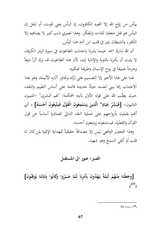 ييأس من رَوْحِ الله إلا القوم الكافرون، إذ اليأس يعني الموت، أو لنقل إن 
اليأس هو قتل متعمّد للذات وللفكر. وهذا لعمري ذنب كبير لا يضاهيه إلا 
الكفر، والشيطان يثير في قلب ابن آدم هذا اليأس. 
أن الله تبارك اسمه حينما يامرنا باجتناب الطاغوت في سورة الزمر الكريمة، 
لا يلبث أن يأمرنا بالتوبة والإنابة إليه، لأن هذا الطاغوت قد ترك أثراً بليغاً 
وجرحاً عميقاً في روح الإنسان وطريقة تفكيره. 
فما على هذا الأخير إلا التصميم على تركه وجداوز آثاره الأليمة، وهو بهذا 
الاجتناب إنما يبني لنفسه حياةً جديدة قائمة على أساس التقييم والنقد، 
حيث يعقّب الله على قوله الأول بآيته المحكمة: "لهم البشرى" -المنيبون 
أي ؛  فَ بَ م شّرْ م عبَامد* الَّ م ذينَ يَسْتَممعُونَ الْقَوْلَ فَ يَتَّبمعُونَ أَحْسَنَه  - التائبون 
أنهم يقبلون بأرواحهم على عملية النقد الذاتي الصادرة أساساً عن قول 
القرآن والفطرة، فيستمعونه ويتبعون أحسنه. 
وهذا التحول الواقعي ليس إلا مصداقاً حقيقياً للهداية الإلهية لمن كان له 
قلب أو ألقى السمعَ وهو شهيد. 
الصبر؛ عبور الى المستقبل 
 وَجَعَلْنَا ممنْ هُمْ أَئممَّةً يَ هْدُونَ بمأَمْمرنَا لَمَّا صَبَ رُوا وَكَانُوا بماَيَاتمنَا يُوقمنُونَ  
67 
)69( 
. 69 ( السجدة/ 47 ( 
 