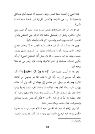 بماذا ننمي في أنفسنا صفة الصبر، وكيف نستطيع أن نصمد أمام المشاكل 
والتحديات؟ وما هي القواعد والأسس القرآنية التي تمنحنا هذه الصفة 
المثلى؟ 
إن الإجابة عن هذه التساؤلات تفرض ضرورة تبيين حقيقة أن الصبر يعني 
جداوز الحاضر، والنظر إلى المستقبل فكلما كان التركيز على المستقبل وجداوز 
الحاضر، كان مستوى الصبر والصمود اكبر فائدة وأعظم تأثيراً. 
وبين هذا وذاك، نجد أن من صفات الفرد المؤمن أنه لا يتجاوز الوضع 
الراهن الذي يعيشه بآلامه ومشاكله، وينظر إلى المستقبل الذي يصنعه 
بنفسه ويوفقه الله إليه فحسب، وإنما نراه يعيش أُفق المستقبل الغيبي؛ أي أنه 
يكرس اهتمامه بمستقبله في الدار الآخرة، ولذلك فإنه يرجو من الله مالا 
يرجوه غيره. 
70 ( لأنه (  قمإنَّا م مّ للّ وإمنّآ إملَيْمه رَا م جعُونَ  : وهو إذا ما أُصيب بمصيبة قال 
يعلم بأنه سيرجع إلى ربه، وأن كل ما يملك إنما هو بتخويل من المالك 
الأول، وهو الله عز وجل. فهو مطمئن إلى عودته إلى الله، وإلى أن خالقه 
يهيمن عليه، وهذا العلم وهذا الأطمئنان يمنحان الفرد المؤمن بصيرة ربانية 
جدعله ينظر إلى المستقبل على أساس الصبر والاستقامة والتحدي، باعتبار أن 
إيمانه بعظمة ما أعدّ له في الدار الآخرة لا يمكن أن يقاس بتفاهة المشاكل 
والصعوبات، فتراه يتلقاها برحابة صدر بالغة. 
ألا ترى الإمام أبا عبد الله الحسين عليه السلام حينما نزلت به المصيبة 
الكبرى ووجد ابنه الرضيع مذبوحاً بين يديه ، فقد أخذ دم رضيعه الشهيد 
68 
. 70 ( البقرة/ 977 ( 
 