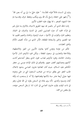 ونثره إلى السماء قائلاً قولته المقدّسة: " هوّن عليَّ ما نزل بي أنه بعين الله" 
71 ( فهو على اعتقاد راسخ بأن الله يرى ويكتب ويحفظ شرف وقدسية دم ( 
هذا الشهيد الصغير ، مما يهوّن عليه الخطب الأليم. 
إذن؛ فالله الذي أمر بالصبر قد مهد الطريق لاحبائه بالالتزام به؛ فبيّن لهم 
في قرآنه المجيد أن جزاء الصابرين النصر في الدنيا، والشرف في الحياة، 
وعظيم الجزاء والثواب في الآخرة ، حيث الرضوان والجنان والنعيم المقيم، بما 
فيه القصور والحور والسعادة المطلقة، الأمر الذي من شأنه تخفيف الآلام 
وجداوز العقبات. 
فكم من مؤمنة ومؤمن كانوا يعانون الأمرين من العوز والاضطهاد 
والملاحقة والتعذيب في سجون الطغاة ، ولكن مجرد تذكرهم الدار الآخرة 
والجنان الخالدة، ومجرد تذكرهم لعذاب الهون الذي ينتظر أعداءهم كانت 
آلامهم ومصائبهم تخفف عنهم. وقدوتهم في ذلك الإمام موسى بن جعفر 
الكاظم عليه السلام، حيث كان الطاغية هارون العباسي يدعوه لاعلان 
طلب العفو حتى يطلق سراحه من غياهب السجون التي مر على وجوده 
فيها حوالي أربعة عشر سنة بآلامها وفضاعتها، إلا أنه لم يستجب له، وكله 
أيمان وصمود وتحدي. لأنه يرى بقائه في السجن يقرّبه الى الله تعالى، وهو 
في ذات الوقت يقرّب هارون العباسي في النار؛ لذا لم يقل السجن عزيمته، 
ولم ينقص من همته. 
69 
. 71 ( بحار الانوار، ج 77 ، ص 77 ( 
 