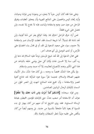 وعلى هذا فقد كان الزمن جزءاً لا يتجزء من وجودنا ومن ذواتنا وحياتنا، 
وأراد إلغاء الزمن والحصول على النتائج الفورية وأن يتجاوز العقبات ويحرق 
الم راحل من دون صبر وعزم واستقامة وثبات، فإنه لا يخدع إلا نفسه، ولن 
يحصل على شيءٍ قطعاً. 
فمن أراد حرق المراحل احترق بها. وهذا الواقع يعبر عن سُنة كونية، ولن 
جدد لسُنة الله تبديلاً. أما شريعة السماء فقد اعطت الإنسان صبر واستقامة 
بلا حدود، سواء على صعيد الدعوة إلى الله، أو في مجال بناء الحضارة على 
الأرض، أو لدى التوصل إلى أي هدف آخر. 
ففي مجال الدعوة إلى الله جدد شيخ المرسلين نوحاً عليه السلام قد دعا إلى 
ربه ألف سنة إلا خمسين عاما، وكان كل جيل يوصي خلفه بالتباعد عن 
هذا النبي الكبير وعدم الانصياع لتعاليمه، إلا أنه صمد وصبر واستقام. 
ولم يكن هذا الشأن مختصاً به وحده ، بل كان هذا شأن سائر الأنبياء 
عليهم الصلاة والسلام. فحينما نقرأ سورة هود المباركة نجد نماذج كثيرة 
للصبر والاستقامة ، وأن جميع هذه النماذج انتهت إلى النصر المؤزر من 
السماء لاولئك الرجال الربانيين الصامدين. 
 فَاسْتَمقمْ كَمَآ اُممرْتَ وَمَن تَابَ مَعَكَ وَلاَ تَطْغَوْا  : ومن قوله سبحانه 
نعرف أن الاستقامة أمر صعب جداً، حتى لاولئك المؤمنين المحيطين بقيادة 
الرسالة السماوية. فقد روى التاريخ لنا أن منهم من كان ينهار في بدء 
المسيرة ثم يعود تائباً ملتحقاً بالمسيرة من جديد. بل ومنهم أيضاً من كان 
ينكص على عقبيه مولياً شطر الشيطان، والعياذ بالله. 
71 
 