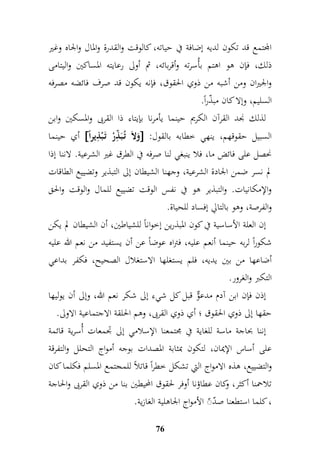 المجتمع قد تكون لديه إضافة في حياته، كالوقت والقدرة والمال والجاه وغير 
ذلك، فإن هو اهتم بأُسرته وأقربائه، ثم أولى رعايته المساكين واليتامى 
والجيران ومن أشبه من ذوي الحقوق، فإنه يكون قد صرف فائضه مصرفه 
السليم، وإلا كان مبذّراً. 
لذلك نجد القرآن الكريم حينما يأمرنا بإيتاء ذا القربى والمسكين وابن 
أي حينما  وَلاَ تُ بَ مّ ذرْ تَ بْ م ذير اً  : السبيل حقوقهم، ينهي خطابه بالقول 
نحصل على فائض ما، فلا ينبغي لنا صرفه في الطرق غير الشرعية. لاننا إذا 
لم نسر ضمن الجادة الشرعية، وجهنا الشيطان إلى التبذير وتضييع الطاقات 
والإمكانيات. والتبذير هو في نفس الوقت تضييع للمال والوقت والحق 
والفرصة، وهو بالتالي إفساد للحياة. 
إن العلة الأساسية في كون المبذرين إخواناً للشياطين، أن الشيطان لم يكن 
شكوراً لربه حينما أنعم عليه، فتراه عوضاً عن أن يستفيد من نعم الله عليه 
أضاعها من بين يديه، فلم يستغلها الاستغلال الصحيح، فكفر بداعي 
التكبر والغرور. 
إذن فإن ابن آدم مدعوٌّ قبل كل شيء إلى شكر نعم الله، وإلى أن يوليها 
حقها إلى ذوي الحقوق ؛ أي ذوي القربى، وهم الحلقة الاجتماعية الاولى. 
إننا بحاجة ماسة للغاية في مجتمعنا الإسلامي إلى جدمعات أُسرية قائمة 
على أساس الإيمان، لتكون بمثابة المصدات بوجه أمواج التحلل والتفرقة 
والتضييع، هذه الامواج التي تشكل خطراً قاتلاً للمجتمع المسلم فكلما كان 
تلاحمنا أكثر، وكان عطاؤنا أوفر لحقوق المحيطين بنا من ذوي القربى والحاجة 
، كلما استطعنا صدّ الأمواج الجاهلية الغازية. 
76 
 
