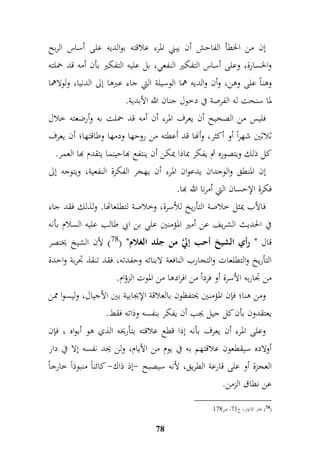 إن من الخطأ الفاحش أن يبني المرء علاقته بوالديه على أساس الربح 
والخسارة، وعلى أساس التفكير النفعي، بل عليه التفكير بأن أمه قد حملته 
وهناً على وهن، وأن والديه هما الوسيلة التي جاء عبرها إلى الدنيا، ولولاهما 
لما سنحت له الفرصة في دخول جنان الله الأبدية. 
فليس من الصحيح أن يعرف المرء أن أمه قد حملت به وأرضعته خلال 
ثلاثين شهراً أو أكثر، وأنها قد أعطته من روحها ودمها وطاقتها؛ أن يعرف 
كل ذلك ويتصوره ثم يفكر بماذا يمكن أن ينتفع بهاحينما يتقدم بها العمر. 
إن المنطق والوجدان يدعوان المرء أن يهجر الفكرة النفعية، ويتوجه إلى 
فكرة الإحسان التي أمرنا الله بها. 
فالأب يمثل خلاصة التأريخ للأسرة، وخلاصة لتطلعاتها. ولذلك فقد جاء 
في الحديث الشريف عن أمير المؤمنين علي بن ابي طالب عليه السلام بأنه 
قال " رأي الشيخ أحب إليَّ من جلد الغلام" ) 78 ( لأن الشيخ يختصر 
التأريخ والتطلعات والتجارب النافعة لابنائه وحفدته، فقد تنقذ جدربة واحدة 
من جداربه الأسرة أو فرداً من افرادها من الموت الزؤام. 
ومن هنا؛ فإن المؤمنين يحتفظون بالعلاقة الإيجابية بين الأجيال، وليسوا ممن 
يعتقدون بأن كل جيل يجب أن يفكر بنفسه وذاته فقط. 
وعلى المرء أن يعرف بأنه إذا قطع علاقته بتأريخه الذي هو أبواه ، فإن 
أولاده سيقطعون علاقتهم به في يوم من الأيام، ولن يجد نفسه إلا في دار 
العجزة أو على قارعة الطريق، لأنه سيصبح -إذ ذاك- كائناً منبوذاً خارجاً 
عن نطاق الزمن. 
78 
. 78 ( بحار الانوار، ج 69 ، ص 969 ( 
 
