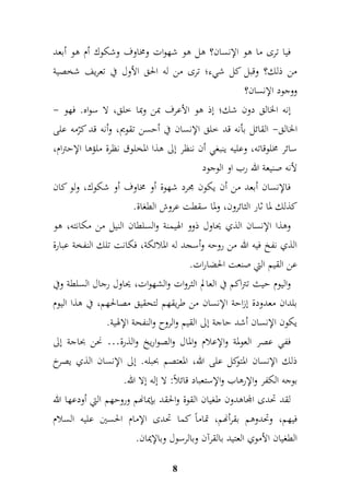 فيا ترى ما هو الإنسان؟ هل هو شهوات ومخاوف وشكوك أم هو أبعد 
من ذلك؟ وقبل كل شيء؛ ترى من له الحق الأول في تعريف شخصية 
ووجود الإنسان؟ 
إنه الخالق دون شك؛ إذ هو الأعرف بمن وبما خلق، لا سواه. فهو - 
الخالق- القائل بأنه قد خلق الإنسان في أحسن تقويم، وأنه قد كرّمه على 
سائر مخلوقاته، وعليه ينبغي أن ننظر إلى هذا المخلوق نظرة ملؤها الإحترام، 
لأنه صنيعة الله رب او الوجود 
فالإنسان أبعد من أن يكون مجرد شهوة أو مخاوف أو شكوك، ولو كان 
كذلك لما ثار الثائرون، ولما سقطت عروش الطغاة. 
وهذا الإنسان الذي يحاول ذوو الهيمنة والسلطان النيل من مكانته، هو 
الذي نفخ فيه الله من روحه وأسجد له الملائكة، فكانت تلك النفخة عبارة 
عن القيم التي صنعت الحضارات. 
واليوم حيث تتراكم في العالم الثروات والشهوات، يحاول رجال السلطة وفي 
بلدان معدودة إزاحة الإنسان من طريقهم لتحقيق مصالحهم، في هذا اليوم 
يكون الإنسان أشد حاجة إلى القيم والروح والنفحة الإلهية. 
ففي عصر العولمة والإعلام والمال والصواريخ والذرة… نحن بحاجة إلى 
ذلك الإنسان المتوكل على الله، المعتصم بحبله. إلى الإنسان الذي يصرخ 
بوجه الكفر والإرهاب والإستعباد قائلاً: لا إله إلا الله. 
لقد تحدى المجاهدون طغيان القوة والحقد بإيمانهم وروحهم التي أودعها الله 
فيهم، وتحدوهم بقرأنهم، تماماً كما تحدى الإمام الحسين عليه السلام 
الطغيان الأموي العتيد بالقرآن وبالرسول وبالإيمان. 
8 
 