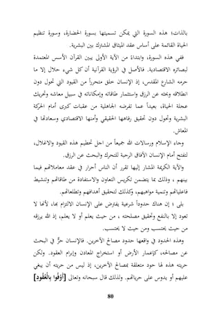 بالذات؛ هذه السورة التي يمكن تسميتها بسورة الحضارة، وسورة تنظيم 
الحياة القائمة على أساس عقد الميثاق المشترك بين البشرية. 
ففي هذه السورة، وابتداءً من الآية الأولى يبين القرآن الأسس المعتمدة 
لبصائره الاقتصادية. فالأصل في الرؤية القرآنية أن كل شيء حلال إلا ما 
حرمه الشارع المقدس، إذ الإنسان خلق متحرراً من القيود التي تحول دون 
انطلاقه وبحثه عن الرزق واستثمار طاقاته وإمكاناته في سبيل معاشه وتحريك 
عجلة الحياة، بعيداً عما تفرضه الجاهلية من عقبات كبرى أمام الحركة 
البشرية وتحول دون تحقيق رفاهها الحقيقي وأمنها الاقتصادي وسعادتها في 
المعاش. 
وجاء الإسلام ورسالات الله جميعاً من اجل تحطيم هذه القيود والاغلال، 
لتفتح أمام الإنسان الآفاق الرحبة للتحرك والبحث عن الرزق. 
والآية الكريمة المشار إليها تقرر أن الناس أحرار في عقد معاملاتهم فيما 
بينهم ، وذلك بما يتضمن تكريس التعاون والاستفادة من طاقاتهم وتنشيط 
فاعلياتهم وتنمية مواهبهم، وكذلك لتحقيق أهدافهم وتطلعاتهم. 
بلى ؛ إن هناك حدوداً شرعية يفترض على الإنسان الالتزام بها، لأنها لا 
تعود إلا بالنفع وتحقيق مصلحته ، من حيث يعلم أو لا يعلم، إذ الله يرزقه 
من حيث يحتسب ومن حيث لا يحتسب. 
وهذه الحدود في واقعها حدود مصالح الآخرين. فالإنسان حرٌّ في البحث 
عن مصالحه، كإعمار الأرض أو استخراج المعادن وإبرام العقود. ولكن 
حريته هذه لها حود متعلقة بمصالح الآخرين، إذ ليس من حريته أن يبغي 
 أَوْفُوا بمالْعُقُومد  عليهم أو يدوس على حرياتهم. ولذلك قال سبحانه وتعالى 
80 
 