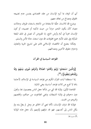 أي أن الوفاء بما أبرم الإنسان من عقد اقتصادي يضمن عدم تضييعه 
لحقوق ومصالح من تعاقد معهم. 
ويشرع الله للانسان حلّيّة الاستفادة من الانعام باستثناء ظروف وحالات 
معينة، كأن يكون اللحم حراماً من حيث تذكيته أو غصبيته، أو كون 
الإنسان محرماً في أيام وأرض الحج، إذ المفروض أن تعيش في تلك البقعة 
المباركة وفي تلك الأيام جميع مخلوقات الله دون استثناء حالة الأمن والسلم. 
وهكذا يتضح أن الاقتصاد الإسلامي قائم على تشريع الحرية والتعاون 
واحترام حقوق الآخرين ومصالحهم. 
القواعد السياسية في القرآن 
وَالَّ م ذينَ اسْتَجَابُوا لمرَمبّهممْ وَأَقَامُوا الصَّلاَةَ وَأَمْرُهُمْ شُورَى بَ يْ نَ هُمْ وَممَِّا  
)80(  رَزَقْ نَاهُمْ يُنمفقُونَ 
إذا استنطقنا آيات القرآن الكريم عن قواعد السياسة في الإسلام، لأجابتنا 
بانها لا تخرج عن ثلاث قواعد أساسية، وهي التالية: 
القاعدة الأولى: ولاية الله التي من شأنها جعل الناس يعتصمون بها، وتحول 
دون دخولهم في ولاية الشيطان، وتنفي الطاغوت من حياتهم، وتخلصهم 
وتحررهم من الجبت. 
فولاية الله شرف الإنسان، لأنها تعني أن الخالق عز وجل لم يغلَّ يده ولم 
يكل الناس إلى أنفسهم. فهو قد شرّفهم وكرمهم بأن جعل هذه الولاية 
81 
. 80 ( الشورى/ 79 ( 
 