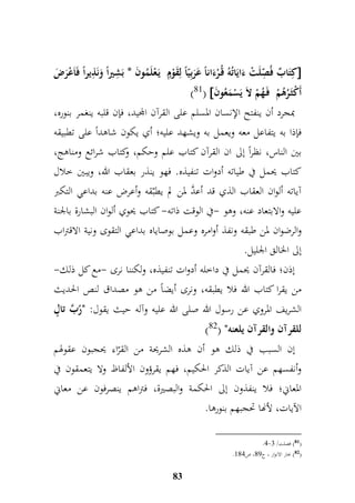 كمتَابٌ فُ م صّلَتْ ءَايَاتُهُ قُ رْءَاناً عَرَبميّاً لمقَوْمٍّ يَ عْلَمُونَ * بَ م شيراً وَنَ م ذيراً فَاَعْرَضَ  
)81(  أَكْثَ رُهُمْ فَ هُمْ لاَ يَسْمَعُونَ 
بمجرد أن ينفتح الإنسان المسلم على القرآن المجيد، فإن قلبه ينغمر بنوره، 
فإذا به يتفاعل معه ويعمل به ويشهد عليه؛ أي يكون شاهداً على تطبيقه 
بين الناس، نظراً إلى ان القرآن كتاب علم وحكم، وكتاب شرائع ومناهج، 
كتاب يحمل في طياته أدوات تنفيذه. فهو ينذر بعقاب الله، ويبين خلال 
آياته ألوان العقاب الذي قد أعدَّ لمن لم يطبّقه وأعرض عنه بداعي التكبر 
عليه والابتعاد عنه، وهو -في الوقت ذاته- كتاب يحوي ألوان البشارة بالجنة 
وال رضوان لمن طبقه ونفذ أوامره وعمل بوصاياه بداعي التقوى ونية الاقتراب 
إلى الخالق الجليل. 
إذن؛ فالقرآن يحمل في داخله أدوات تنفيذه، ولكننا نرى -مع كل ذلك- 
من يقرا كتاب الله فلا يطبقه، ونرى أيضاً من هو مصداق لنص الحديث 
الشريف المروي عن رسول الله صلى الله عليه وآله حيث يقول: "رُبَّ تالٍّ 
) للقرآن والقرآن يلعنه" ) 82 
إن السبب في ذلك هو أن هذه الشريحة من القرّاء يحجبون عقولهم 
وأنفسهم عن آيات الذكر الحكيم، فهم يقرؤون الألفاظ ولا يتعمقون في 
المعاني؛ فلا ينفذون إلى الحكمة والبصيرة، فتراهم ينصرفون عن معاني 
الآيات، لأنها تحجبهم بنورها. 
83 
.7- 81 ( فصلت/ 7 ( 
. 82 ( بحار الانوار ، ج 98 ، ص 997 ( 
 