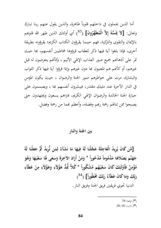 أما الذين يحملون في داخلهم قلوباً طاهرة، والذين يقول عنهم ربنا تبارك 
83 ( أي أولئك الذين طهر الله قلوبهم (  لاَ يَمَسُّهُ إملاَّ الْمُطَهَّرُونَ  : وتعالى 
بالإيمان والتقوى والتزكية، فهم حينما يقرؤون الكتاب الكريم؛ يقرؤونه بطريقة 
أخرى، فإذا بلغوا آية فيها ذكر للعقاب قرؤوها مخاطبين أنفسهم، بها حيث 
تمر على أذهانهم جميع صور العذاب الإلهي الأليم ، وكأنهم يتعرضون له قبل 
غيرهم، أو كأنهم هم المعنيون بها دون غيرهم وإذا قرؤوا آية فيها ذكر الثواب 
والبشارة، مرت على خواطرهم صور الجنة والرضوان ، حيث يكون المؤمن 
في الدار الآخرة عند مليك مقتدر، فيبشرون أنفسهم بها ، ويصممون على 
حيازة الجنة الخالدة والرضوان الإلهي الكريم، فتراهم يسعون ويجتهدون حتى 
يصبحوا ممن تنالهم رحمة ربهم وفضله، وأعظم بهما من رحمة وفضل. 
بين الجنة والنار 
مَّن كَانَ يُمريدُ الْعَا م جلَةَ عَ جَّلْنَا لَهُ فميهَا مَا نَشَآءُ لممَن نُّمريدُ ثَُُّ جَعَلْنَا لَهُ  
جَهَنَّمَ يَصْلاَهَا مَذْمُوماً مَّدْحُوراً * وَمَنْ أَرَادَ الاَ م خرَةَ وَسَعَى لهَاَ سَعْيَ هَا وَهُوَ 
مُؤْممنٌ فَاُوْلَئمكَ كَانَ سَعْيُ هُم مَّشْكُوراً * كُلاًّ نَُّّمدُّ هَؤُلآمء وَهَ ؤلآمء ممنْ عَطَآمء 
)84(  رَبمّكَ وَمَا كَانَ عَطَآءُ رَبمّكَ مَحْظُور اً 
الدنيا تحوي فريقين فريق الجنة وفريق النار. 
84 
. 83 ( الواقعة/ 68 ( 
.41- 84 ( الاسراء / 99 ( 
 