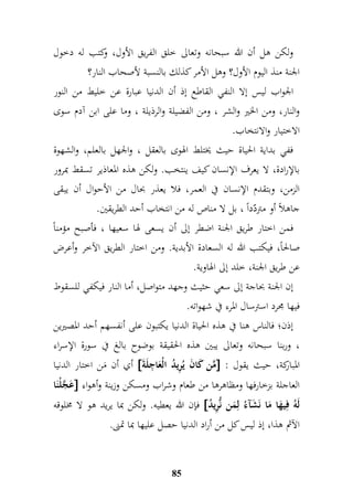 ولكن هل أن الله سبحانه وتعالى خلق الفريق الأول، وكتب له دخول 
الجنة منذ اليوم الأول؟ وهل الأمر كذلك بالنسبة لأصحاب النار؟ 
الجواب ليس إلا النفي القاطع إذ أن الدنيا عبارة عن خليط من النور 
والنار، ومن الخير والشر ، ومن الفضيلة والرذيلة ، وما على ابن آدم سوى 
الاختيار والانتخاب. 
ففي بداية الحياة حيث يختلط الهوى بالعقل ، والجهل بالعلم، والشهوة 
بالإرادة، لا يعرف الإنسان كيف ينتخب. ولكن هذه المعاذير تسقط بمرور 
الزمن، وبتقدم الإنسان في العمر، فلا يعذر بحال من الأحوال أن يبقى 
جاهلاً أو متردّداً ، بل لا مناص له من انتخاب أحد الطريقين. 
فمن اختار طريق الجنة اضطر إلى أن يسعى لها سعيها ، فأصبح مؤمناً 
صالحاً، فيكتب الله له السعادة الأبدية. ومن اختار الط ريق الآخر وأعرض 
عن طريق الجنة، خلد إلى الهاوية. 
إن الجنة بحاجة إلى سعي حثيث وجهد متواصل، أما النار فيكفي للسقوط 
فيها مجرد استرسال المرء في شهواته. 
إذن؛ فالناس هنا في هذه الحياة الدنيا يكتبون على أنفسهم أحد المصيرين 
، وربنا سبحانه وتعالى يبين هذه الحقيقة بوضوح بالغ في سورة الإسراء 
أي أن مَن اختار الدنيا  مَّن كَانَ يُمريدُ الْعَا م جلَة  : المباركة، حيث يقول 
عَجَّلْنَا  العاجلة بزخارفها ومظاهرها من طعام وشراب ومسكن وزينة وأهواء 
فإن الله يعطيه. ولكن بما يريد هو لا مخلوقه  لَهُ فميهَا مَا نَشَآءُ لممَن نُّمريدُ 
الآثم هذا، إذ ليس كل من أراد الدنيا حصل عليها بما تمنى. 
85 
 