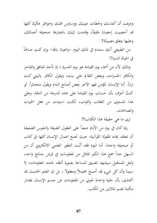 وعرفت أن أنفاسك ولحظات عينيك ووساوس قلبك وخواطر فكرك كلها 
قد أحصيت إحصاءً دقيقاً، وقدمت إليك باعتبارها صحيفة أعمالك، 
وعليها يتعلق مصيرك؟ 
من الطبيعي أنك ستندم في ذلك اليوم -والعياذ بالله- وإن كنت صالحاً 
في الحياة الدنيا!! 
وذلك لأن من أسماء يوم القيامة هو يوم الحسرة ؛ إذ تأخذ المنافق والفاجر 
والكافر الحسرات، ويعض الظالم على يديه، ويقول الكافر ياليتني كنت 
تراباً. أما الإنسان المؤمن فهو الآخر يعض أصابع الندم ويقول متحسّراً: لو 
كنتُ أعرف بأن حساب يوم القيامة على هذه الدرجة من الدقة، وعلى 
هذا المستوى من العقاب والثواب، لكنت استزدت من فعل الخيرات 
والصالحات. 
ترى ما هي حقيقة هذا الكتاب؟! 
ربما كان في يوم من الأيام صعباً على العقول الضيقة والنفوس الضعيفة 
أن تعتقد بهذه المقولة القرآنية، حيث جدمع اعمال الإنسان كلها في كتاب 
أو صحيفة واحدة. أما اليوم فقد أثبت التطور العلمي الالكتروني أن من 
السهل جداً جمع هذا الكم الهائل من المعلومات في قرص مدمّج واحد، 
ولعل المستقبل سيشهد تضييق المساحة بصورة أعقد لحشد المعلومات؛ لا 
سيما وأن كل شيءٍ قد أصبح محتملاً ومعقولاً ، بل إن العلم الحديث قد 
اكتشف بأن خلية واحدة تحوي من المعلومات عن جسم الإنسان بمقدار 
مكتبة تضم الملايين من الكتب. 
87 
 