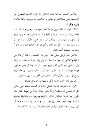 وبالأمس القريب رأينا فتية لبنان المجاهدين قد طردوا عدوهم الصهيوني من 
أراضيهم؛ ليس بإمكاناتهم أو قوتهم أو إعلامهم قد طردوهم، وإنما بالإيمان 
والروح والقرآن. 
كذلك الإنسان الفلسطيني حينما أعلن جهاده المشبع بروح القرآن ضد 
الغاصبين الصهاينة، وهو لا يملك القوة أو الدعم العالمي، جدد الصهاينة اليوم 
لا يسعهم مواجهته رغم ما يملكون من وسائل قمع وتنكيل، وهذا يعني أن 
وراء هذه المقاومة روحاً، وأن الذي يحكم هو الله "هنالك الولاية لله الحق" 
وسيخسر المبطلون أينما كانوا. 
بالأمس كان الرجل يعطي المال، وهو مال المسلمين ، لهذا أو ذاك من 
المرتزقة والأفاكين ليبتدعوا له الأحاديث وفق رغبته وتبعاً لمصلحته، فينشرها 
بين المسلمين عبر المنابر لكن اليوم تغيرت الوسائل وتكاثر جمع المضلّين، 
فهناك الإنترنت والوسائل الخبيثة والأساليب الماكرة والمغرية؛ في هذا اليوم 
يحتاج الإنسان إلى القرآن الكريم وهدي النبي وأهل بيته عليهم السلام. 
وإن مثل هذه الحاجة الماسة يمكن تأمينها عبر الوسائل التالية: 
الاولى: بناء القواعد الفكرية للجيل الجديد في مجتمعنا المسلم على أساس 
القرآن، لنضمن له مستقبلاً قرآنياً طاهراً، وذلك بدءاً من نعومة أظفار هذا 
الجيل، عبر تحفيظ الأطفال الآيات الكريمة وشرحها لهم بالطريقة العلمية 
المناسبة. وهذا الأمر بحاجة إلى مؤسسات أو معاهد وروضات خاصة، أو 
أي شيءٍ من هذا القبيل، ليكون عقل الطفل المسلم مستأنساً بكلام الله. 
9 
 