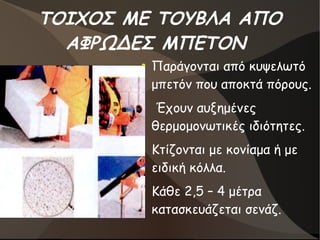 ΤΟΙΧΟΣ ΜΕ ΤΟΥΒΛΑ ΑΠΟ
ΑΦΡΩΔΕΣ ΜΠΕΤΟΝ
●
Παράγονται από κυψελωτό
μπετόν που αποκτά πόρους.
●
Έχουν αυξημένες
θερμομονωτικές ιδιότητες.
●
Κτίζονται με κονίαμα ή με
ειδική κόλλα.
●
Κάθε 2,5 – 4 μέτρα
κατασκευάζεται σενάζ.
 