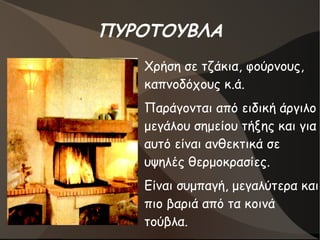 ΠΥΡΟΤΟΥΒΛΑ
●
Χρήση σε τζάκια, φούρνους,
καπνοδόχους κ.ά.
●
Παράγονται από ειδική άργιλο
μεγάλου σημείου τήξης και για
αυτό είναι ανθεκτικά σε
υψηλές θερμοκρασίες.
●
Είναι συμπαγή, μεγαλύτερα και
πιο βαριά από τα κοινά
τούβλα.
 
