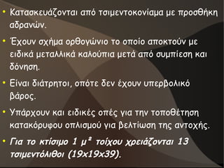 ●
Κατασκευάζονται από τσιμεντοκονίαμα με προσθήκη
αδρανών.
●
Έχουν σχήμα ορθογώνιο το οποίο αποκτούν με
ειδικά μεταλλικά καλούπια μετά από συμπίεση και
δόνηση.
●
Είναι διάτρητοι, οπότε δεν έχουν υπερβολικό
βάρος.
●
Υπάρχουν και ειδικές οπές για την τοποθέτηση
κατακόρυφου οπλισμού για βελτίωση της αντοχής.
●
Για το κτίσιμο 1 μ² τοίχου χρειάζονται 13
τσιμεντόλιθοι (19x19x39).
 
