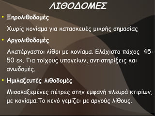 ΛΙΘΟΔΟΜΕΣ
●
Ξηρολιθοδομές
Χωρίς κονίαμα για κατασκευές μικρής σημασίας
●
Αργολιθοδομές
Ακατέργαστοι λίθοι με κονίαμα. Ελάχιστο πάχος 45-
50 εκ. Για τοίχους υπογείων, αντιστηρίξεις και
ανωδομές.
●
Ημιλαξευτές λιθοδομές
Μισολαξεμένες πέτρες στην εμφανή πλευρά κτιρίων,
με κονίαμα.Το κενό γεμίζει με αργούς λίθους.
 
