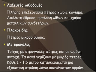 ●
Λαξευτές λιθοδομές
Πλήρης επεξεργασία πέτρας χωρίς κονίαμα.
Απόλυτη έδραση, εμπλοκή λίθων και χρήση
μεταλλικών συνδετήρων.
●
Πλακοειδής
Πέτρες μικρού ύψους.
●
Με κροκάλες
Τοίχος με στρογγυλές πέτρες και μειωμένη
αντοχή. Τα κενά γεμίζουν με μικρές πέτρες.
Κάθε 1 – 1,5 μέτρο κατασκευάζεται μια
εξισωτική στρώση λόγω ακανόνιστων αρμών.
 