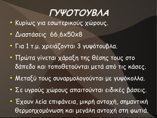 ΓΥΨΟΤΟΥΒΛΑ
●
Κυρίως για εσωτερικούς χώρους.
●
Διαστάσεις 66,6x50x8
●
Για 1 τ.μ. χρειάζονται 3 γυψότουβλα.
●
Πρώτα γίνεται χάραξη της θέσης τους στο
δάπεδο και τοποθετούνται μετά από τις κάσες.
●
Μεταξύ τους συναρμολογούνται με γυψόκολλα.
●
Σε υγρούς χώρους απαιτούνται ειδικές βάσεις.
●
Έχουν λεία επιφάνεια, μικρή αντοχή, σημαντική
θερμοηχομόνωση και μεγάλη αντοχή στη φωτιά.
 