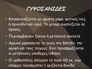 ΓΥΨΟΣΑΝΙΔΕΣ
●
Κατασκευάζονται με ορυκτό γύψο, φυτικές ίνες
ή πριονίδια και νερό. Το μείγμα συμπιέζεται σε
πρέσες.
●
Περιλαμβάνουν ξύλινο ή μεταλλικό σκελετό.
●
Αρχικά χαράσσεται το ίχνος στο δάπεδο, την
οροφή και τους τοίχους. Εκεί προσαρμόζονται
οι μεταλλικές υποδοχές/οδηγοί.
●
Οι ορθοστάτες απέχουν το πολύ 60 εκ. ενώ
υπάρχει τουλάχιστον 1 οριζόντια δοκίδα.
 
