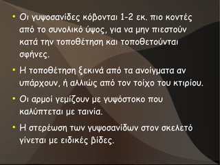 ●
Οι γυψοσανίδες κόβονται 1-2 εκ. πιο κοντές
από το συνολικό ύψος, για να μην πιεστούν
κατά την τοποθέτηση και τοποθετούνται
σφήνες.
●
Η τοποθέτηση ξεκινά από τα ανοίγματα αν
υπάρχουν, ή αλλιώς από τον τοίχο του κτιρίου.
●
Οι αρμοί γεμίζουν με γυψόστοκο που
καλύπτεται με ταινία.
●
Η στερέωση των γυψοσανίδων στον σκελετό
γίνεται με ειδικές βίδες.
 
