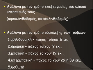 ●
Ανάλογα με τον τρόπο επεξεργασίας του υλικού
κατασκευής τους
(ωμόπλινθοδομές, οπτόπλινθοδομές)
●
Ανάλογα με τον τρόπο σύμπλεξης των τούβλων
1.ορθοδρομική – πάχος τοίχου=6 εκ.,
2.δρομική – πάχος τοίχου=9 εκ.,
3.μπατική – πάχος τοίχου=19 εκ.,
4.υπερμπατική – πάχος τοίχου=29 ή 39 εκ.,
5.ψαθωτή
 